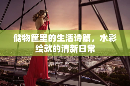 储物筐里的生活诗篇，水彩绘就的清新日常