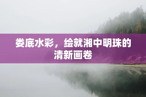 娄底水彩，绘就湘中明珠的清新画卷
