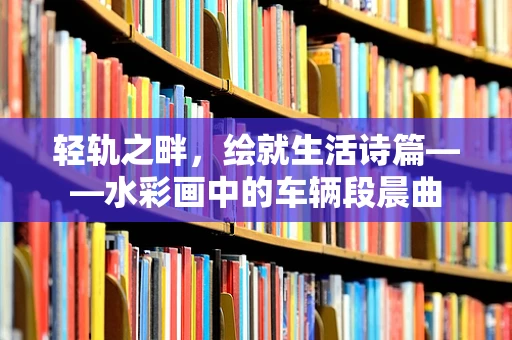 轻轨之畔，绘就生活诗篇——水彩画中的车辆段晨曲