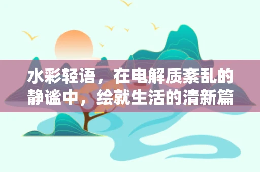 水彩轻语，在电解质紊乱的静谧中，绘就生活的清新篇章