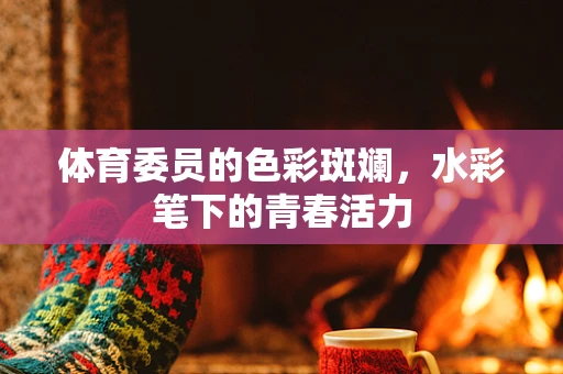 体育委员的色彩斑斓，水彩笔下的青春活力