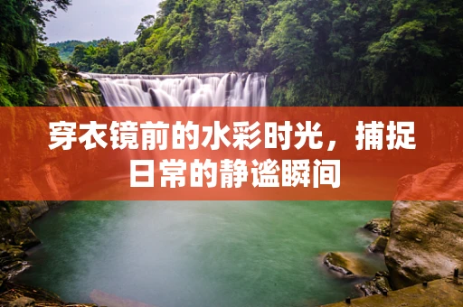 穿衣镜前的水彩时光，捕捉日常的静谧瞬间