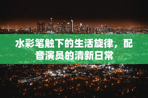 水彩笔触下的生活旋律，配音演员的清新日常