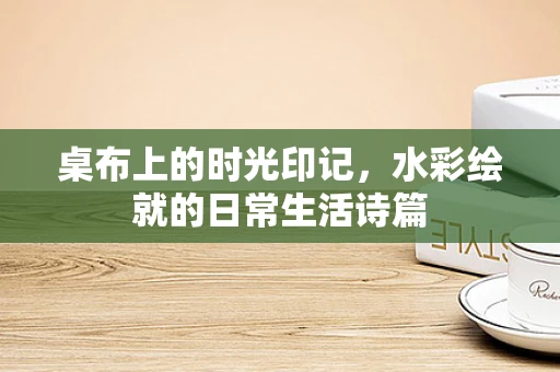 桌布上的时光印记，水彩绘就的日常生活诗篇