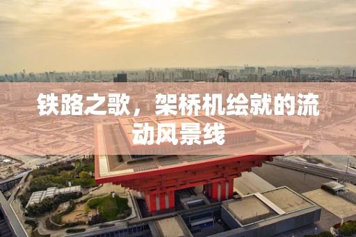 铁路之歌，架桥机绘就的流动风景线