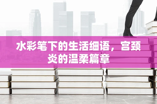 水彩笔下的生活细语，宫颈炎的温柔篇章