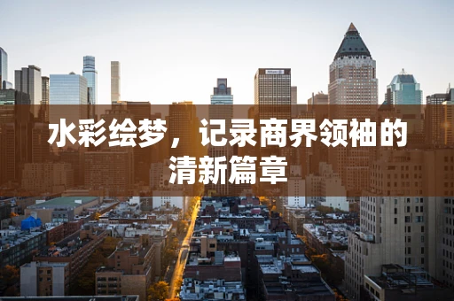 水彩绘梦，记录商界领袖的清新篇章