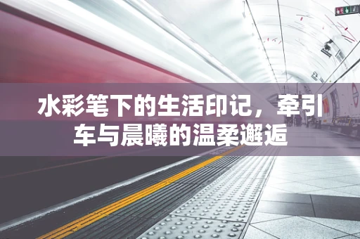 水彩笔下的生活印记，牵引车与晨曦的温柔邂逅
