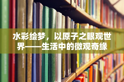 水彩绘梦，以原子之眼观世界——生活中的微观奇缘