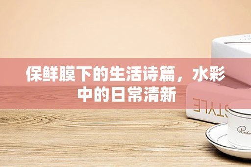 保鲜膜下的生活诗篇，水彩中的日常清新