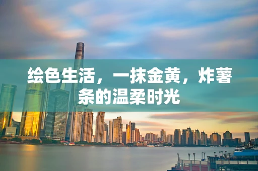 绘色生活，一抹金黄，炸薯条的温柔时光