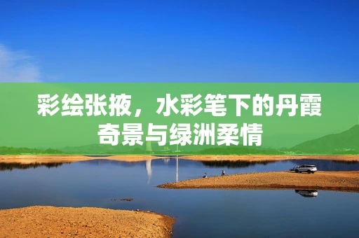 彩绘张掖，水彩笔下的丹霞奇景与绿洲柔情