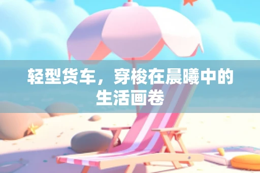 轻型货车，穿梭在晨曦中的生活画卷
