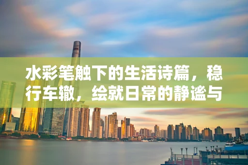 水彩笔触下的生活诗篇，稳行车辙，绘就日常的静谧与坚韧
