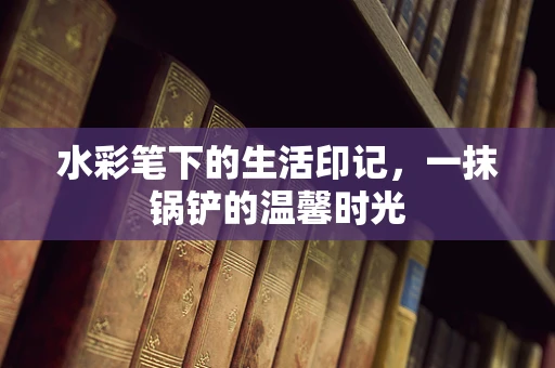 水彩笔下的生活印记，一抹锅铲的温馨时光
