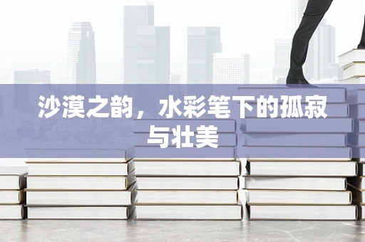沙漠之韵，水彩笔下的孤寂与壮美