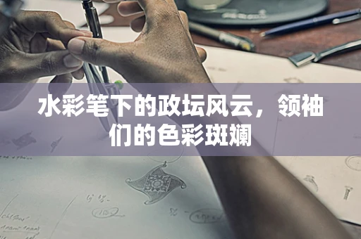 水彩笔下的政坛风云，领袖们的色彩斑斓