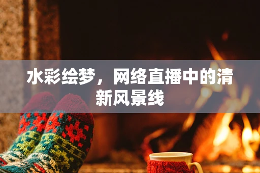 水彩绘梦，网络直播中的清新风景线