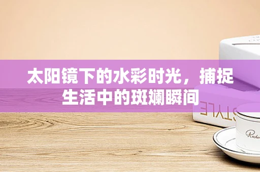 太阳镜下的水彩时光，捕捉生活中的斑斓瞬间