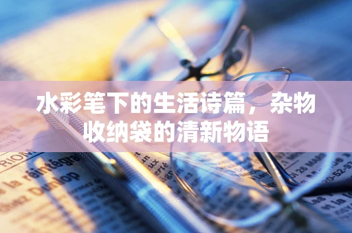 水彩笔下的生活诗篇，杂物收纳袋的清新物语