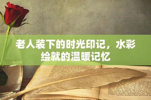 老人装下的时光印记，水彩绘就的温暖记忆