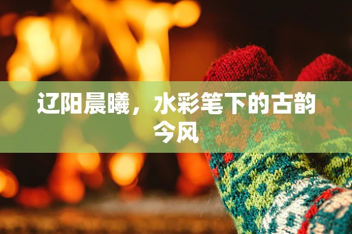 辽阳晨曦，水彩笔下的古韵今风