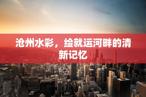 沧州水彩，绘就运河畔的清新记忆