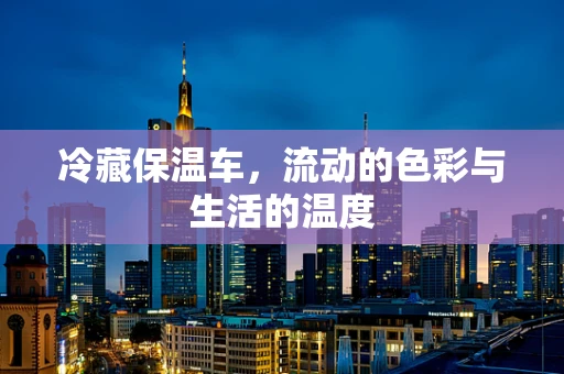 冷藏保温车，流动的色彩与生活的温度