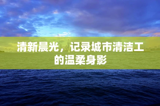 清新晨光，记录城市清洁工的温柔身影
