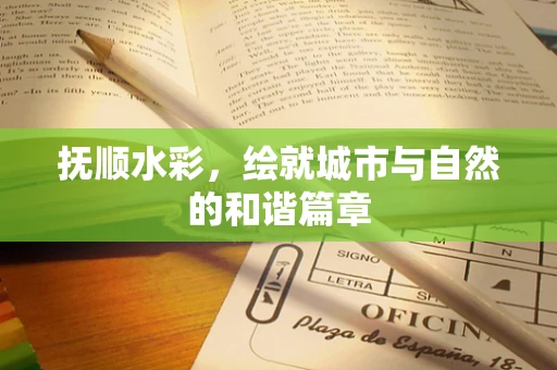 抚顺水彩，绘就城市与自然的和谐篇章