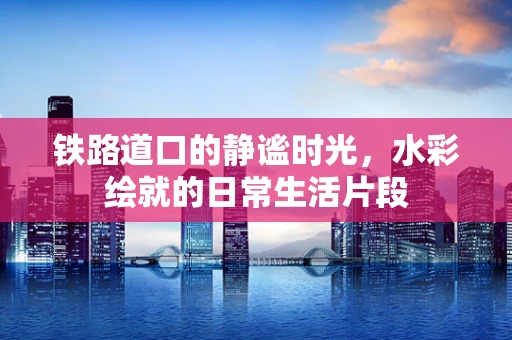 铁路道口的静谧时光，水彩绘就的日常生活片段