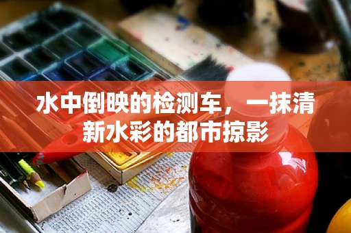 水中倒映的检测车，一抹清新水彩的都市掠影