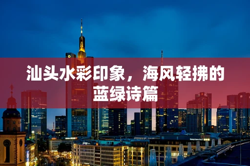 汕头水彩印象，海风轻拂的蓝绿诗篇