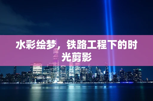 水彩绘梦，铁路工程下的时光剪影