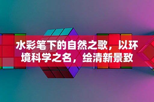 水彩笔下的自然之歌，以环境科学之名，绘清新景致