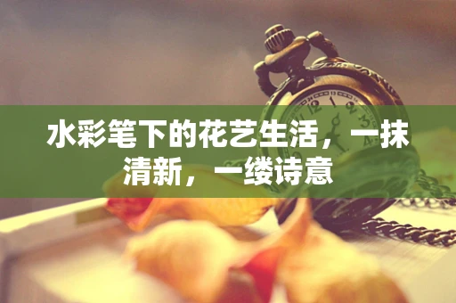 水彩笔下的花艺生活，一抹清新，一缕诗意