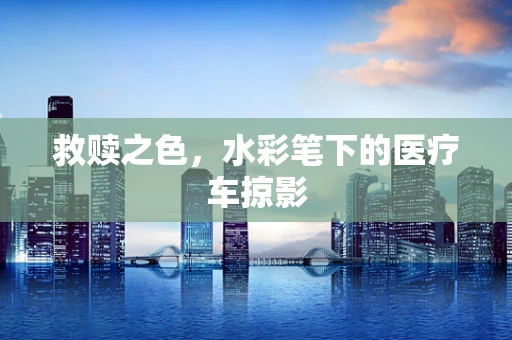救赎之色，水彩笔下的医疗车掠影