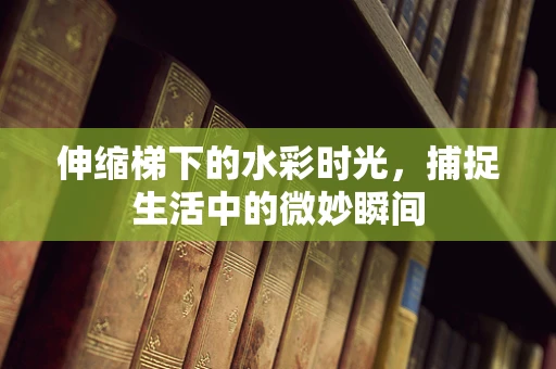 伸缩梯下的水彩时光，捕捉生活中的微妙瞬间