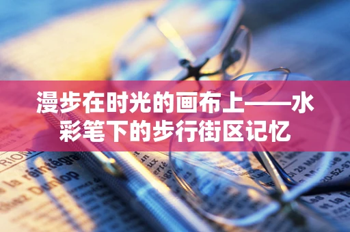 漫步在时光的画布上——水彩笔下的步行街区记忆