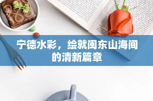 宁德水彩，绘就闽东山海间的清新篇章
