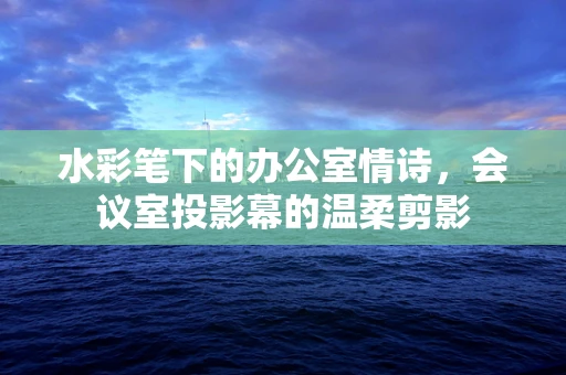 水彩笔下的办公室情诗，会议室投影幕的温柔剪影
