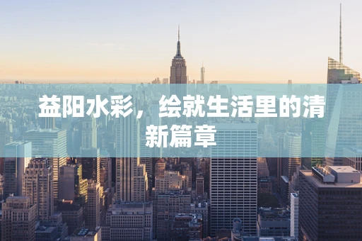 益阳水彩，绘就生活里的清新篇章