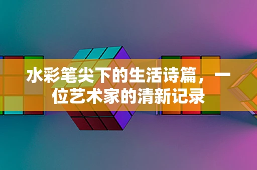 水彩笔尖下的生活诗篇，一位艺术家的清新记录