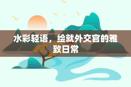 水彩轻语，绘就外交官的雅致日常