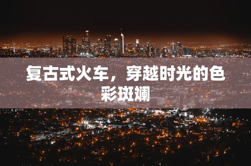 复古式火车，穿越时光的色彩斑斓