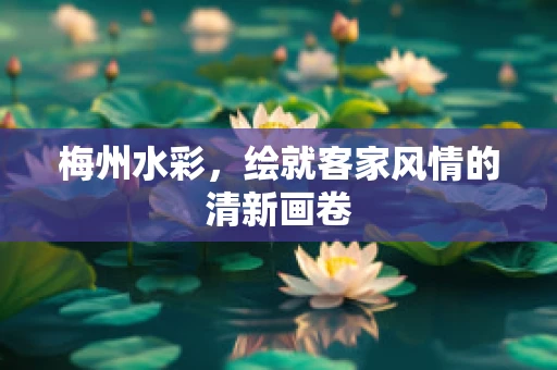 梅州水彩，绘就客家风情的清新画卷