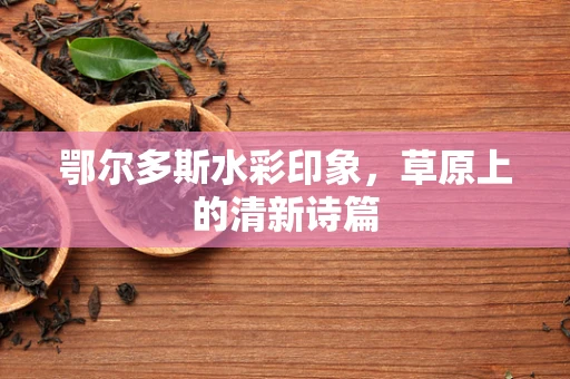 鄂尔多斯水彩印象，草原上的清新诗篇