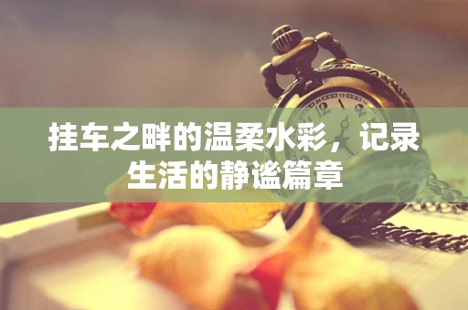 挂车之畔的温柔水彩，记录生活的静谧篇章