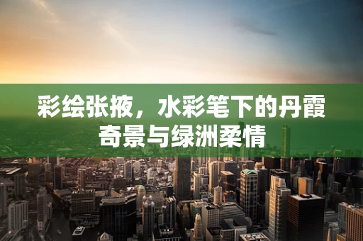 彩绘张掖，水彩笔下的丹霞奇景与绿洲柔情
