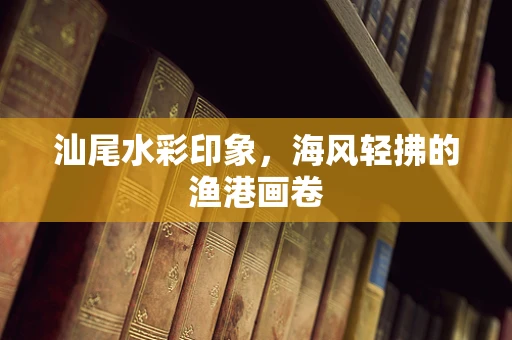 汕尾水彩印象，海风轻拂的渔港画卷